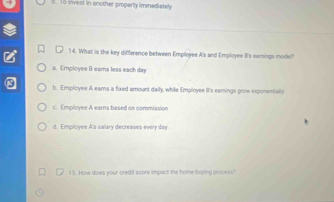 14. what is the key difference between employee as and employee bs earnings model? a. employee b earns less each day b. employee a earns a fixed amount daily, while employee bs earnings grow exponentially c. employee a earns based on commission d. employee as salary decreases every day 15. how does your credit score impact the home - buying process?
