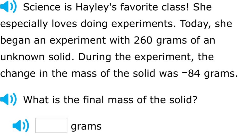 science is hayleys favorite class! she especially loves doing experiments. today, she began an experiment with 260 grams of an unknown solid. during the experiment, the change in the mass of the solid was -84 grams. what is the final mass of the solid? grams