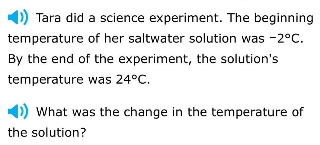 tara did a science experiment. the beginning temperature of her saltwater solution was -2°c. by the end of the experiment, the solutions temperature was 24°c. what was the change in the temperature of the solution?