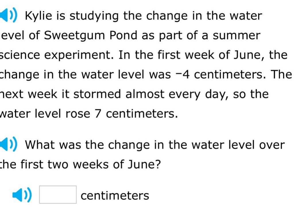 kylie is studying the change in the water level of sweetgum pond as part of a summer science experiment. in the first week of june, the change in the water level was -4 centimeters. the next week it stormed almost every day, so the water level rose 7 centimeters. what was the change in the water level over the first two weeks of june? centimeters