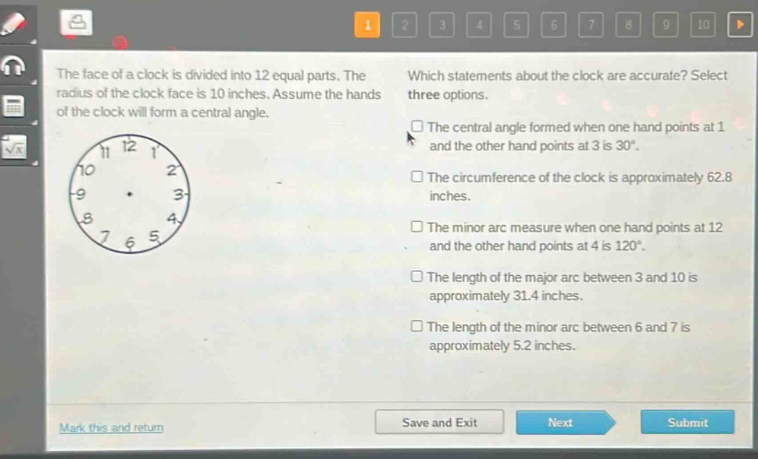the face of a clock is divided into 12 equal parts. the radius of the clock face is 10 inches. assume the hands of the clock will form a central angle. which statements about the clock are accurate? select three options. the central angle formed when one hand points at 1 and the other hand points at 3 is 30°. the circumference of the clock is approximately 62.8 inches. the minor arc measure when one hand points at 12 and the other hand points at 4 is 120°. the length of the major arc between 3 and 10 is approximately 31.4 inches. the length of the minor arc between 6 and 7 is approximately 5.2 inches.