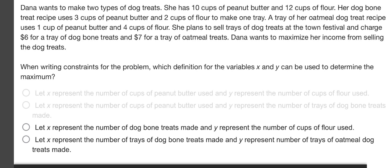 dana wants to make two types of dog treats. she has 10 cups of peanut butter and 12 cups of flour. her dog bone treat recipe uses 3 cups of peanut butter and 2 cups of flour to make one tray. a tray of her oatmeal dog treat recipe uses 1 cup of peanut butter and 4 cups of flour. she plans to sell trays of dog treats at the town festival and charge $6 for a tray of dog bone treats and $7 for a tray of oatmeal treats. dana wants to maximize her income from selling the dog treats. when writing constraints for the problem, which definition for the variables x and y can be used to determine the maximum? let x represent the number of cups of peanut butter used and y represent the number of cups of flour used. let x represent the number of cups of peanut butter used and y represent the number of trays of dog bone treats made. let x represent the number of dog bone treats made and y represent the number of cups of flour used. let x represent the number of trays of dog bone treats made and y represent number of trays of oatmeal dog treats made.