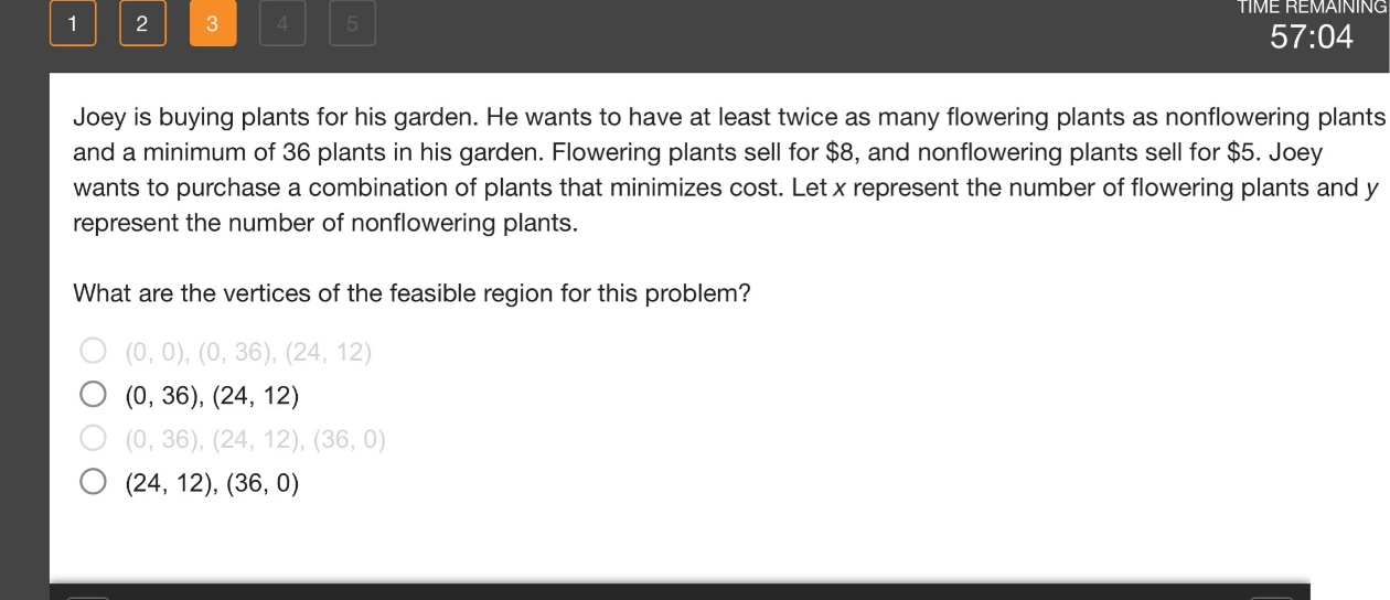 joey is buying plants for his garden. he wants to have at least twice as many flowering plants as non - flowering plants and a minimum of 36 plants in his garden. flowering plants sell for $8, and non - flowering plants sell for $5. joey wants to purchase a combination of plants that minimizes cost. let x represent the number of flowering plants and y represent the number of non - flowering plants. what are the vertices of the feasible region for this problem? (0, 0), (0, 36), (24, 12) (0, 36), (24, 12) (0, 36), (24, 12), (36, 0) (24, 12), (36, 0)