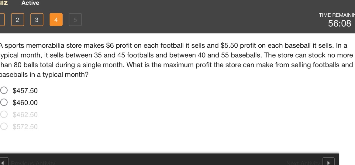 a sports memorabilia store makes $6 profit on each football it sells and $5.50 profit on each baseball it sells. in a typical month, it sells between 35 and 45 footballs and between 40 and 55 baseballs. the store can stock no more than 80 balls total during a single month. what is the maximum profit the store can make from selling footballs and baseballs in a typical month? $457.50 $460.00 $462.50 $572.50