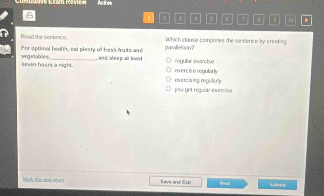 read the sentence. for optimal health, eat plenty of fresh fruits and vegetables, ____________, and sleep at least seven hours a night. which clause completes the sentence by creating parallelism? regular exercise exercise regularly exercising regularly you get regular exercise