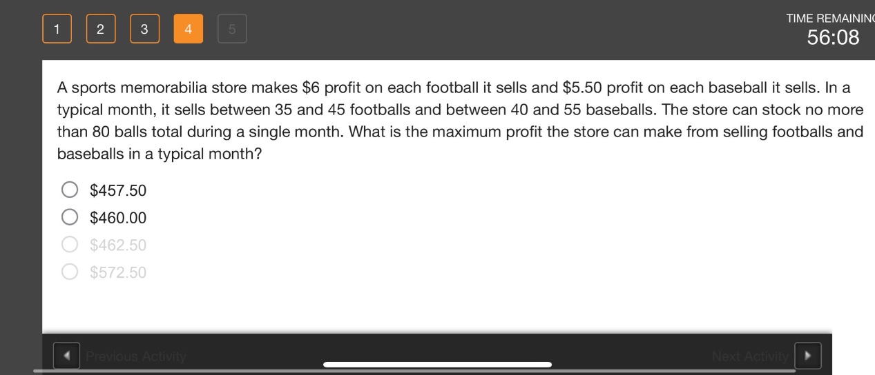 a sports memorabilia store makes $6 profit on each football it sells and $5.50 profit on each baseball it sells. in a typical month, it sells between 35 and 45 footballs and between 40 and 55 baseballs. the store can stock no more than 80 balls total during a single month. what is the maximum profit the store can make from selling footballs and baseballs in a typical month?\n$457.50\n$460.00\n$462.50\n$572.50