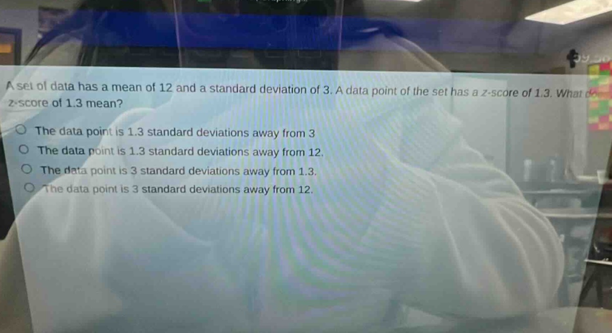a set of data has a mean of 12 and a standard deviation of 3. a data point of the set has a z - score of 1.3. what does a z - score of 1.3 mean? the data point is 1.3 standard deviations away from 3 the data point is 1.3 standard deviations away from 12. the data point is 3 standard deviations away from 1.3. the data point is 3 standard deviations away from 12.