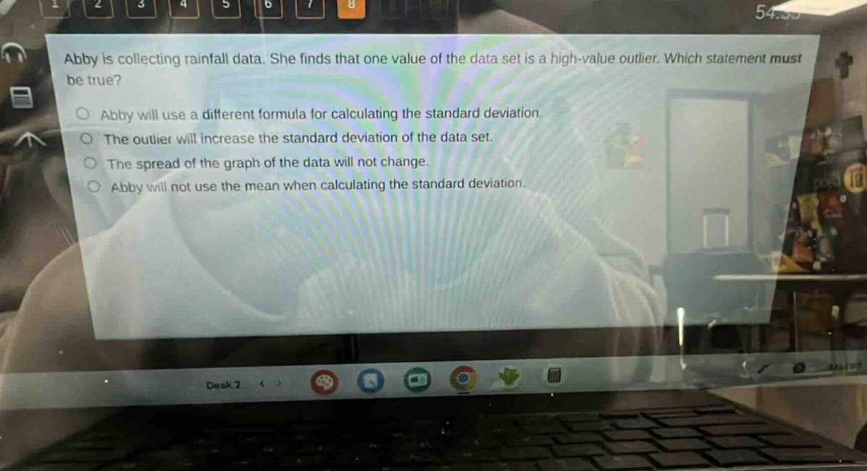 abby is collecting rainfall data. she finds that one value of the data set is a high - value outlier. which statement must be true?\no abby will use a different formula for calculating the standard deviation.\no the outlier will increase the standard deviation of the data set.\no the spread of the graph of the data will not change.\no abby will not use the mean when calculating the standard deviation.