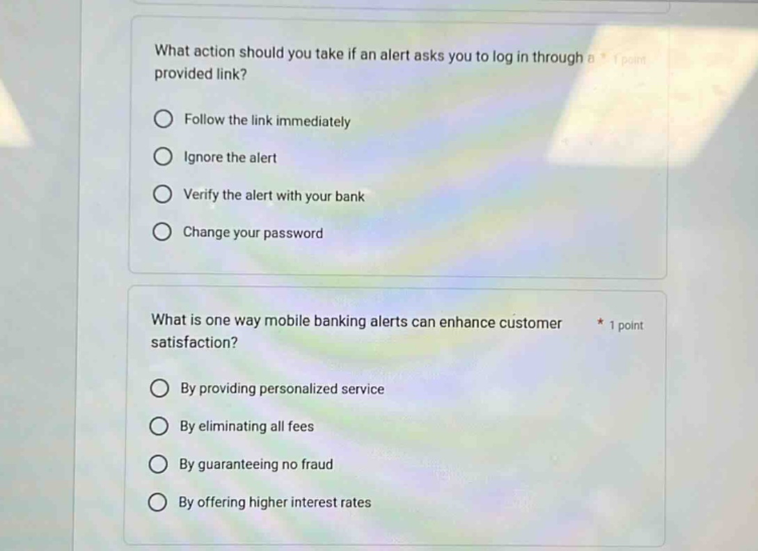 what action should you take if an alert asks you to log in through a provided link? follow the link immediately ignore the alert verify the alert with your bank change your password what is one way mobile banking alerts can enhance customer satisfaction? by providing personalized service by eliminating all fees by guaranteeing no fraud by offering higher interest rates