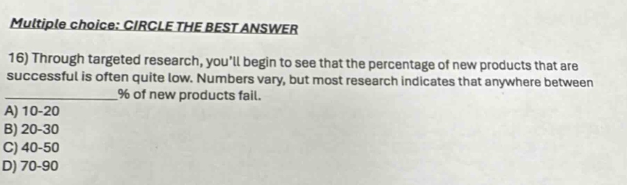 multiple choice: circle the best answer 16) through targeted research, youll begin to see that the percentage of new products that are successful is often quite low. numbers vary, but most research indicates that anywhere between % of new products fail. a) 10-20 b) 20-30 c) 40-50 d) 70-90