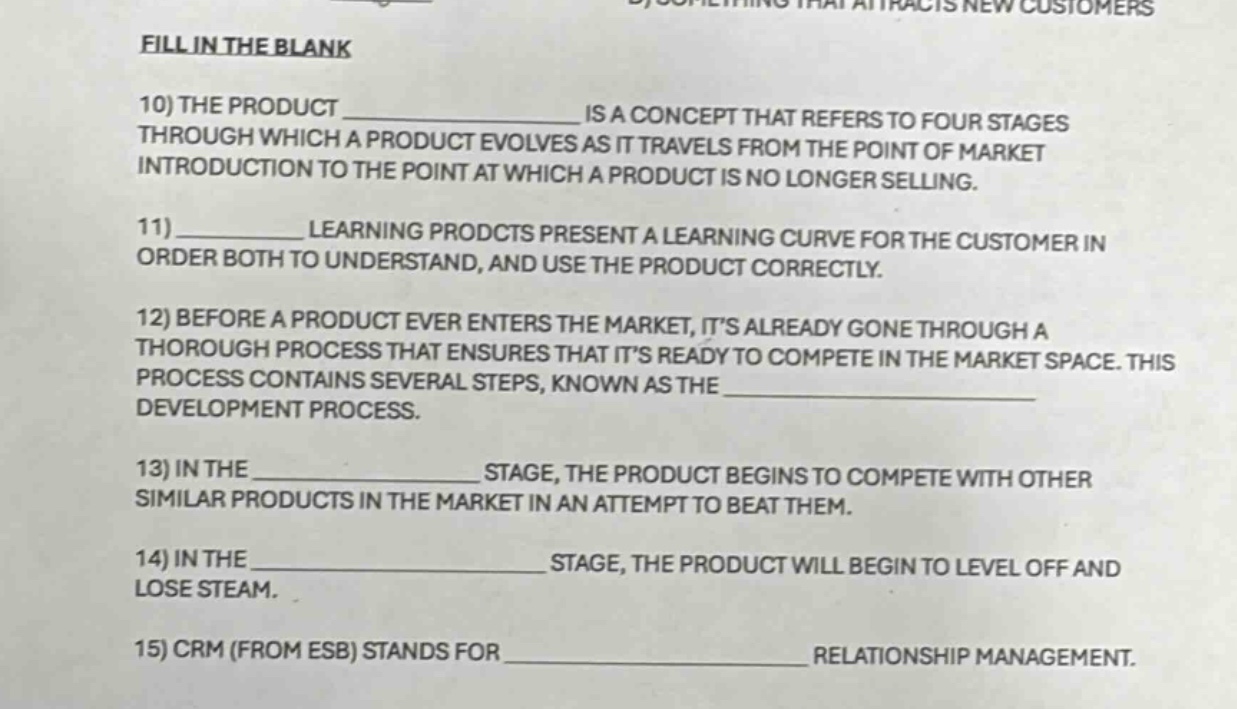 fill in the blank\n10) the product ______________ is a concept that refers to four stages through which a product evolves as it travels from the point of market introduction to the point at which a product is no longer selling.\n11) ____________ learning prodcts present a learning curve for the customer in order both to understand, and use the product correctly.\n12) before a product ever enters the market, its already gone through a thorough process that ensures that its ready to compete in the market space. this process contains several steps, known as the ______________ development process.\n13) in the ______________ stage, the product begins to compete with other similar products in the market in an attempt to beat them.\n14) in the ______________ stage, the product will begin to level off and lose steam.\n15) crm (from esb) stands for ______________ relationship management.