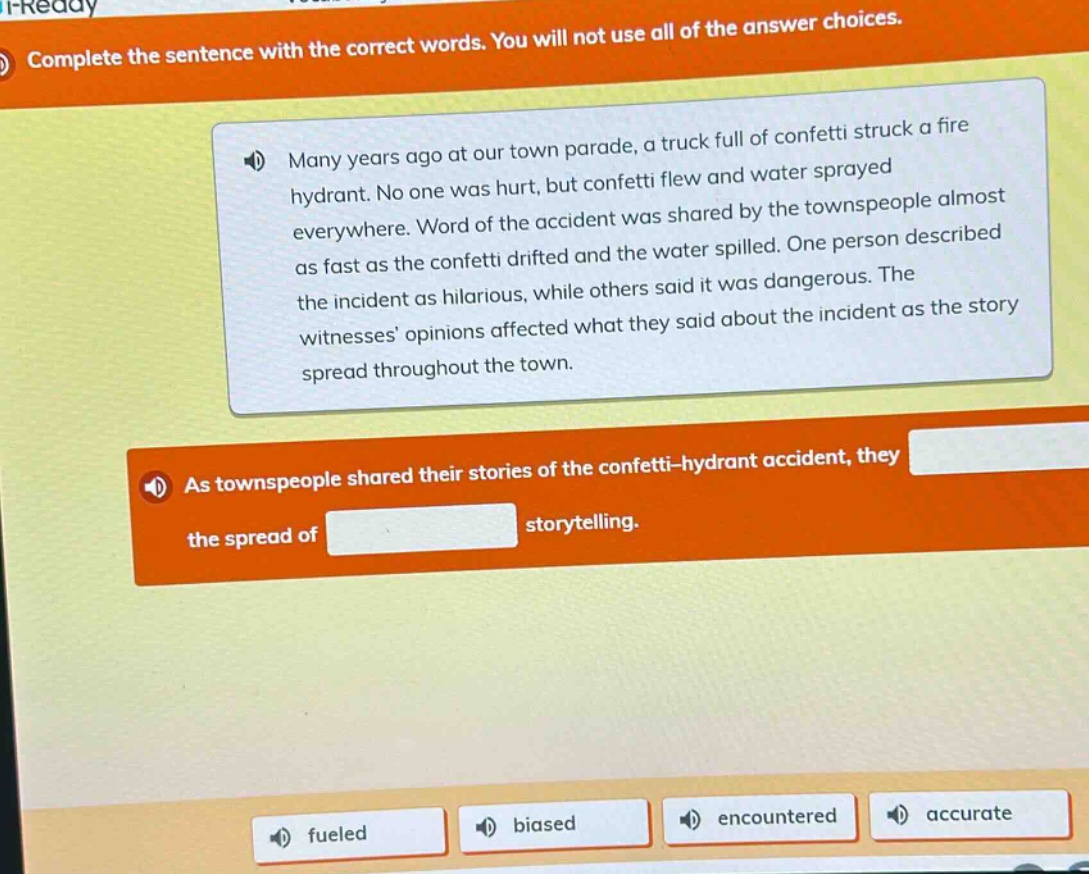 complete the sentence with the correct words. you will not use all of the answer choices. many years ago at our town parade, a truck full of confetti struck a fire hydrant. no one was hurt, but confetti flew and water sprayed everywhere. word of the accident was shared by the townspeople almost as fast as the confetti drifted and the water spilled. one person described the incident as hilarious, while others said it was dangerous. the witnesses opinions affected what they said about the incident as the story spread throughout the town. as townspeople shared their stories of the confetti - hydrant accident, they the spread of storytelling. fueled biased encountered accurate