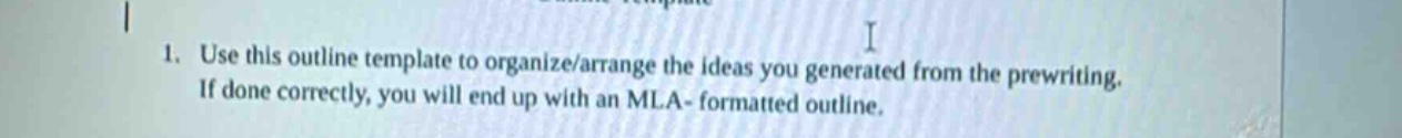 1. use this outline template to organize/arrange the ideas you generated from the prewriting. if done correctly, you will end up with an mla - formatted outline.