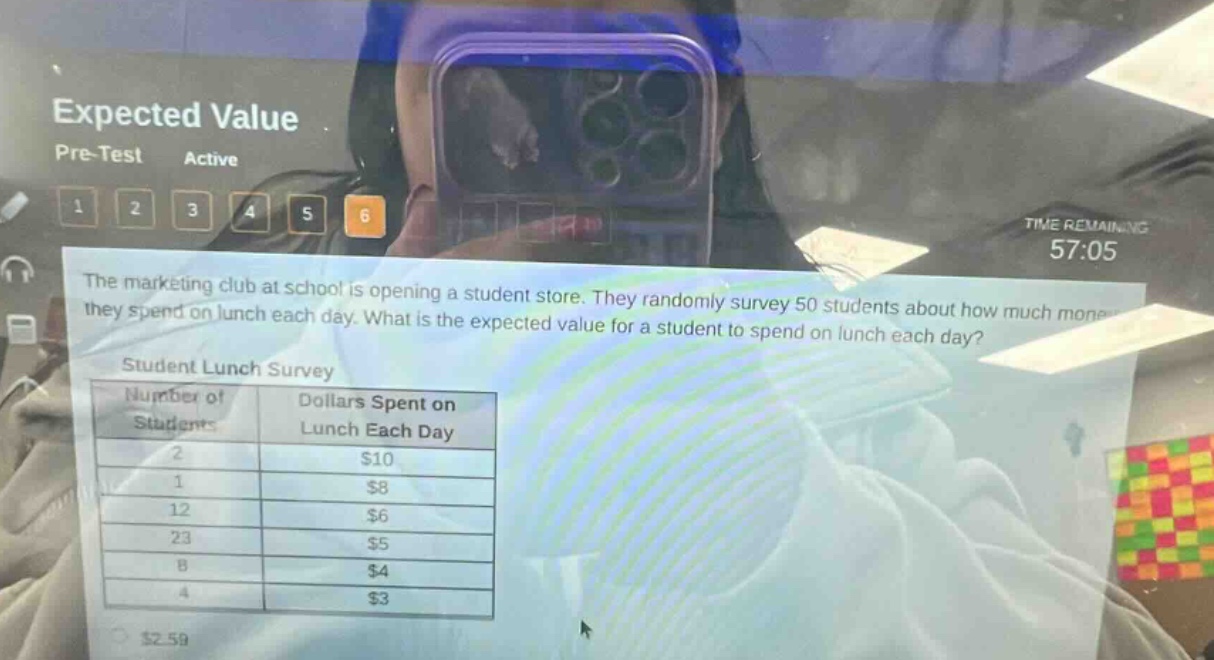 expected value pre - test active 1 2 3 4 5 6 time remaining 57:05 the marketing club at school is opening a student store. they randomly survey 50 students about how much money they spend on lunch each day. what is the expected value for a student to spend on lunch each day? student lunch survey number of students dollars spent on lunch each day 2 $10 1 $8 12 $6 23 $5 8 $4 4 $3