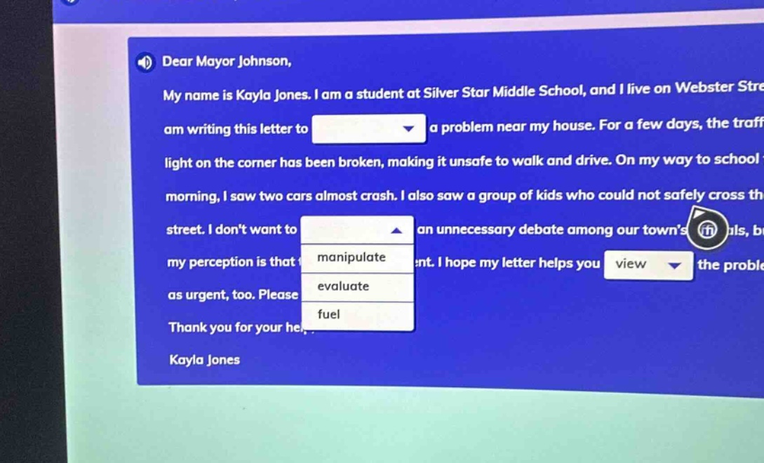 dear mayor johnson, my name is kayla jones. i am a student at silver star middle school, and i live on webster street. i am writing this letter to a problem near my house. for a few days, the traffic light on the corner has been broken, making it unsafe to walk and drive. on my way to school this morning, i saw two cars almost crash. i also saw a group of kids who could not safely cross the street. i dont want to an unnecessary debate among our towns officials, but my perception is that i hope my letter helps you the problem as urgent, too. please thank you for your help. kayla jones