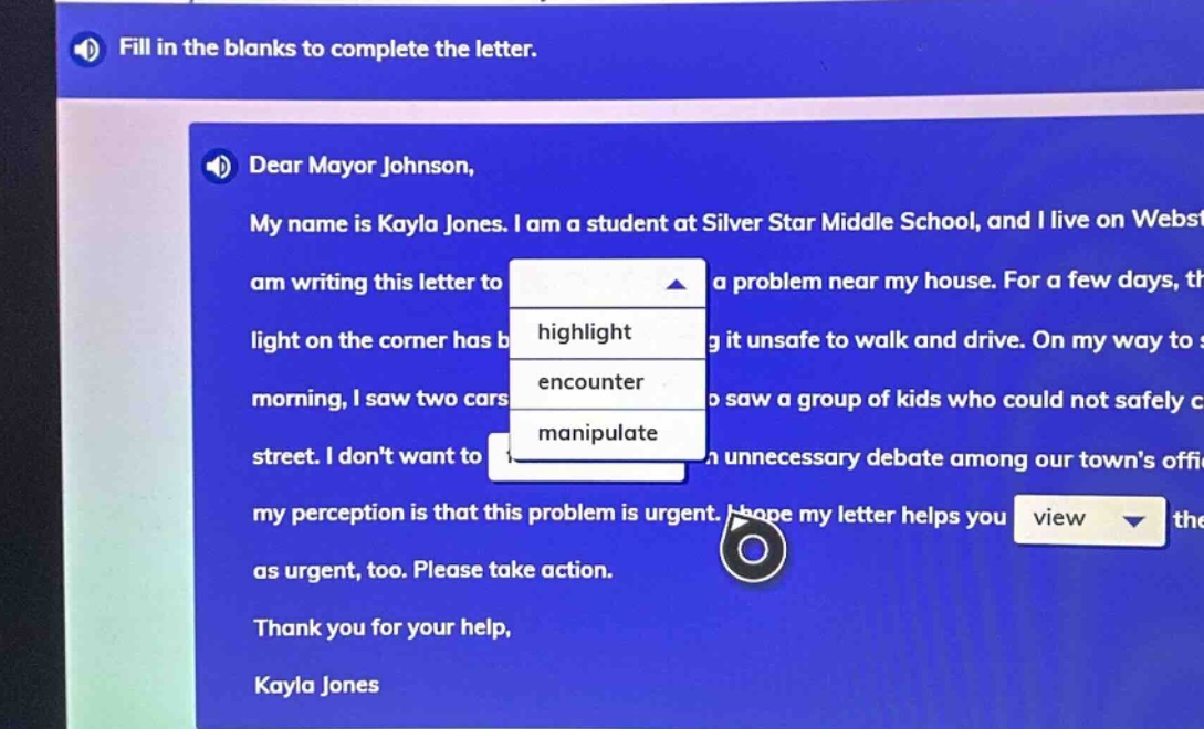 fill in the blanks to complete the letter. dear mayor johnson, my name is kayla jones. i am a student at silver star middle school, and i live on webs am writing this letter to a problem near my house. for a few days, th light on the corner has b g it unsafe to walk and drive. on my way to s morning, i saw two cars o saw a group of kids who could not safely c street. i dont want to a unnecessary debate among our towns offi my perception is that this problem is urgent. i hope my letter helps you view the as urgent, too. please take action. thank you for your help, kayla jones