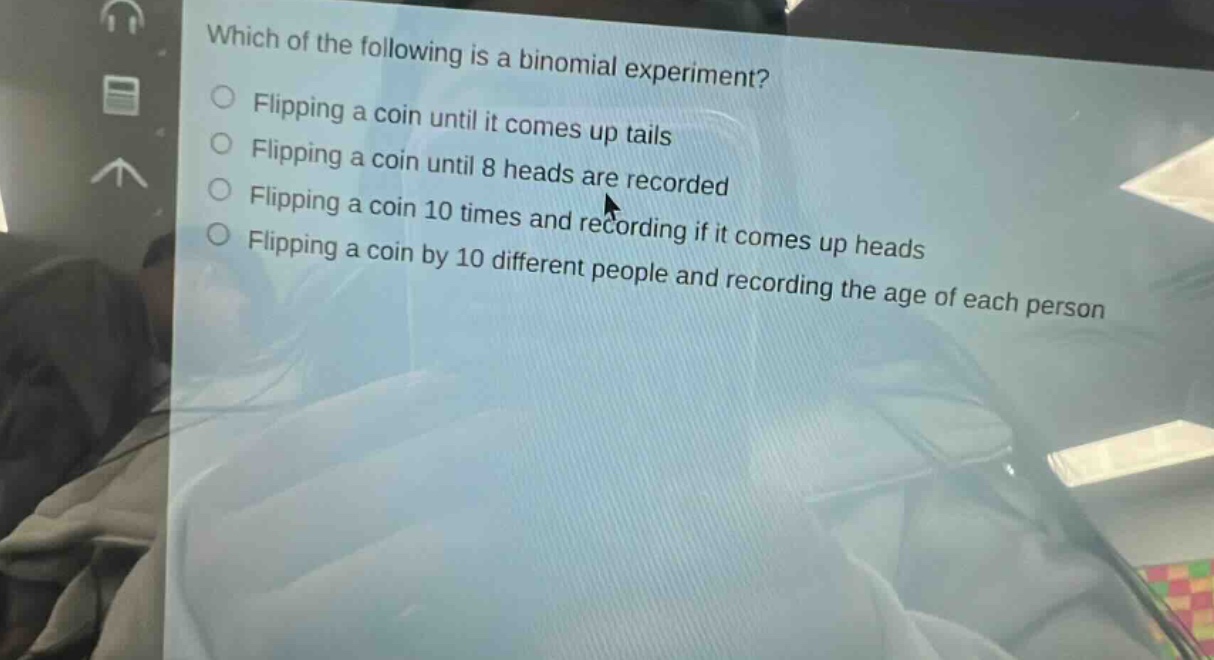 which of the following is a binomial experiment? flipping a coin until it comes up tails flipping a coin until 8 heads are recorded flipping a coin 10 times and recording if it comes up heads flipping a coin by 10 different people and recording the age of each person