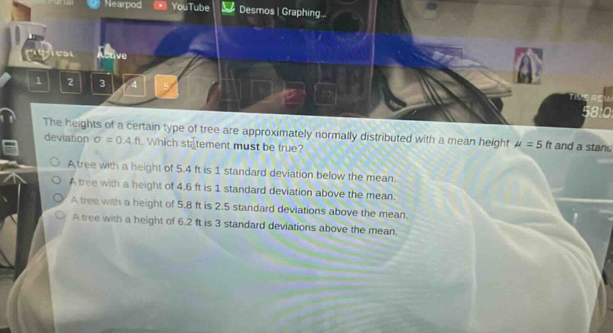 the heights of a certain type of tree are approximately normally distributed with a mean height μ = 5 ft and a standard deviation σ = 0.4 ft. which statement must be true? a tree with a height of 5.4 ft is 1 standard deviation below the mean. a tree with a height of 4.6 ft is 1 standard deviation above the mean. a tree with a height of 5.8 ft is 2.5 standard deviations above the mean. a tree with a height of 6.2 ft is 3 standard deviations above the mean.