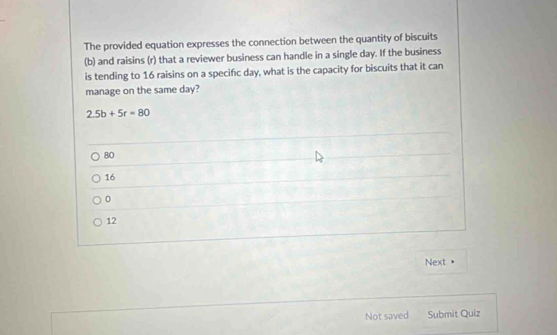 the provided equation expresses the connection between the quantity of biscuits (b) and raisins (r) that a reviewer business can handle in a single day. if the business is tending to 16 raisins on a specific day, what is the capacity for biscuits that it can manage on the same day? 2.5b + 5r = 80 80 16 0 12 next > not saved submit quiz