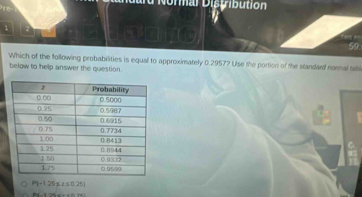 which of the following probabilities is equal to approximately 0.2957? use the portion of the standard normal table below to help answer the question. z probability 0.00 0.5000 0.25 0.5987 0.50 0.6915 0.75 0.7734 1.00 0.8413 1.25 0.8944 1.50 0.9332 1.75 0.9599 p(-1.25≤z≤0.25)