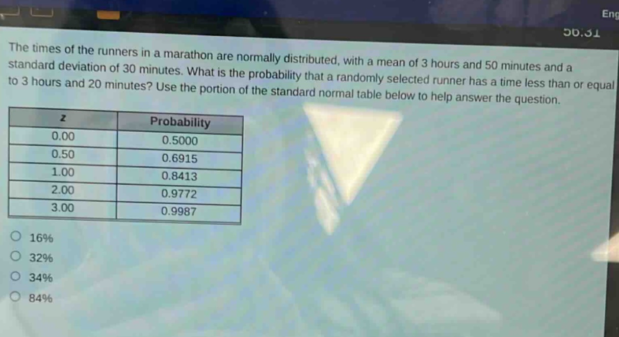 the times of the runners in a marathon are normally distributed, with a mean of 3 hours and 50 minutes and a standard deviation of 30 minutes. what is the probability that a randomly selected runner has a time less than or equal to 3 hours and 20 minutes? use the portion of the standard normal table below to help answer the question. z probability 0.00 0.5000 0.50 0.6915 1.00 0.8413 2.00 0.9772 3.00 0.9987 16% 32% 34% 84%