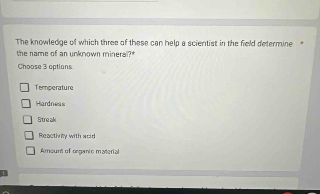 the knowledge of which three of these can help a scientist in the field determine the name of an unknown mineral?* choose 3 options. temperature hardness streak reactivity with acid amount of organic material