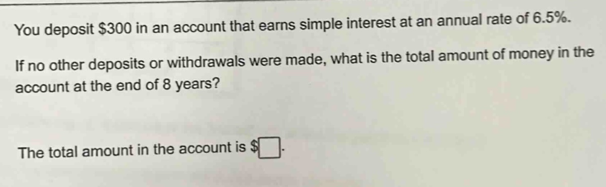 you deposit $300 in an account that earns simple interest at an annual rate of 6.5%. if no other deposits or withdrawals were made, what is the total amount of money in the account at the end of 8 years? the total amount in the account is $□.