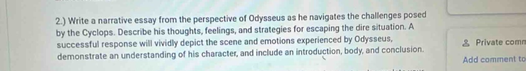 2.) write a narrative essay from the perspective of odysseus as he navigates the challenges posed by the cyclops. describe his thoughts, feelings, and strategies for escaping the dire situation. a successful response will vividly depict the scene and emotions experienced by odysseus, demonstrate an understanding of his character, and include an introduction, body, and conclusion.