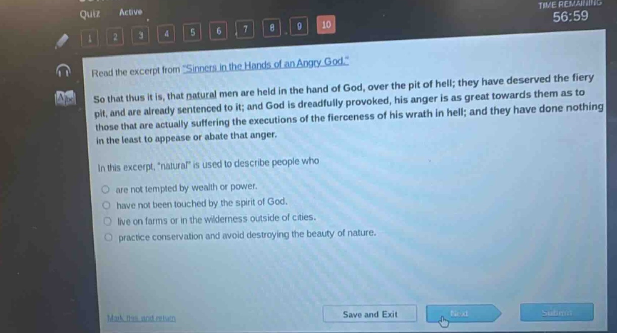 read the excerpt from \sinners in the hands of an angry god.\ so that thus it is, that natural men are held in the hand of god, over the pit of hell; they have deserved the fiery pit, and are already sentenced to it; and god is dreadfully provoked, his anger is as great towards them as to those that are actually suffering the executions of the fierceness of his wrath in hell; and they have done nothing in the least to appease or abate that anger. in this excerpt, \natural\ is used to describe people who are not tempted by wealth or power. have not been touched by the spirit of god. live on farms or in the wilderness outside of cities. practice conservation and avoid destroying the beauty of nature.