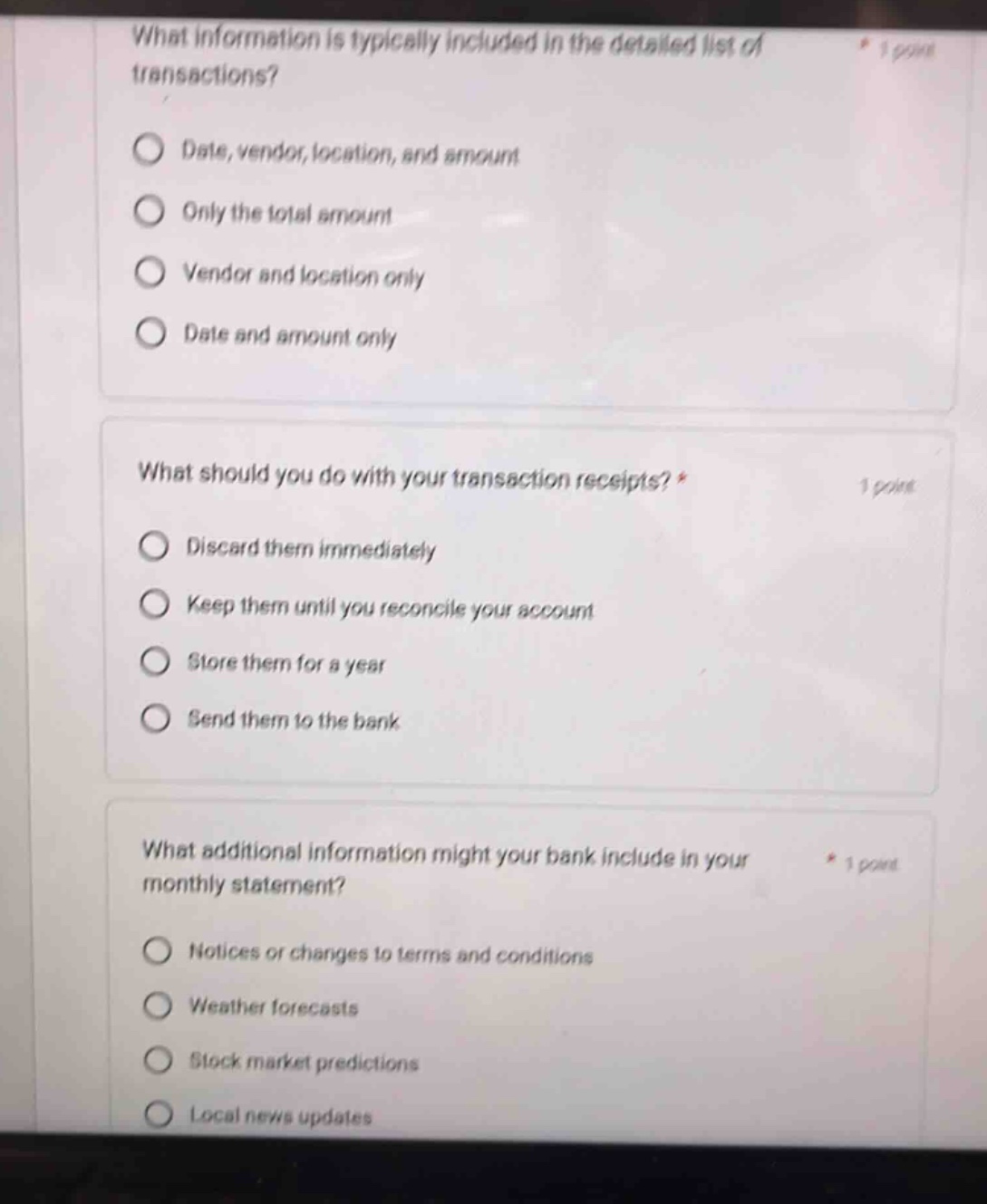 what information is typically included in the detailed list of transactions? date, vendor, location, and amount only the total amount vendor and location only date and amount only what should you do with your transaction receipts? discard them immediately keep them until you reconcile your account store them for a year send them to the bank what additional information might your bank include in your monthly statement? notices or changes to terms and conditions weather forecasts stock market predictions local news updates