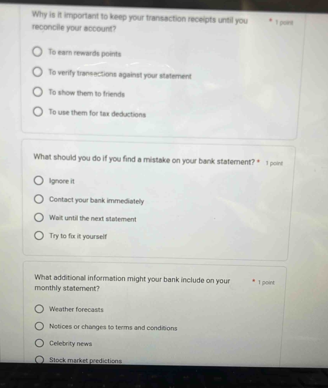 why is it important to keep your transaction receipts until you reconcile your account? 1 point to earn rewards points to verify transactions against your statement to show them to friends to use them for tax deductions what should you do if you find a mistake on your bank statement? * 1 point ignore it contact your bank immediately wait until the next statement try to fix it yourself what additional information might your bank include on your monthly statement? * 1 point weather forecasts notices or changes to terms and conditions celebrity news stock market predictions