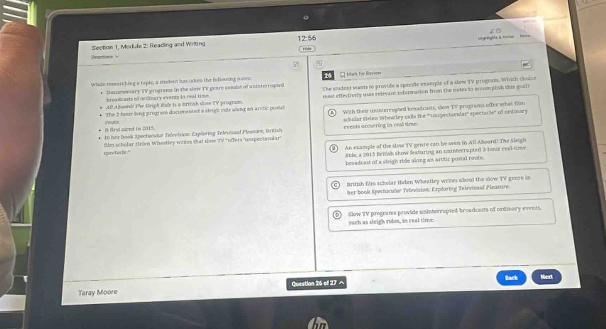 section 1, module 2: reading and writing\ndirections \nwhile researching a topic, a student has taken the following notes:\n- documentary tv programs in the slow tv genre consist of uninterrupted broadcasts of ordinary events in real - time.\n- all aboard! the sleigh ride is a british slow tv program.\n- the 2 - hour long program documented a sleigh ride along an arctic postal route.\n- it first aired in 2015.\n- in her book spectacular television: exploring television pleasure, british film scholar helen wheatley writes that slow tv \offers unspectacular spectacle.\\n26 mark for review\nthe student wants to provide a specific example of a slow tv program. which choice most effectively uses relevant information from the notes to accomplish this goal?\na with their uninterrupted broadcasts, slow tv programs offer what film scholar helen wheatley calls the unspectacular spectacle of ordinary events occurring in real - time.\nb an example of the slow tv genre can be seen in all aboard! the sleigh ride, a 2015 british show featuring an uninterrupted 2 - hour real - time broadcast of a sleigh ride along an arctic postal route.\nc british film scholar helen wheatley writes about the slow tv genre in her book spectacular television: exploring television pleasure.\nd slow tv programs provide uninterrupted broadcasts of ordinary events, such as sleigh rides, in real - time.\nquestion 26 of 27 ^\ntaray moore