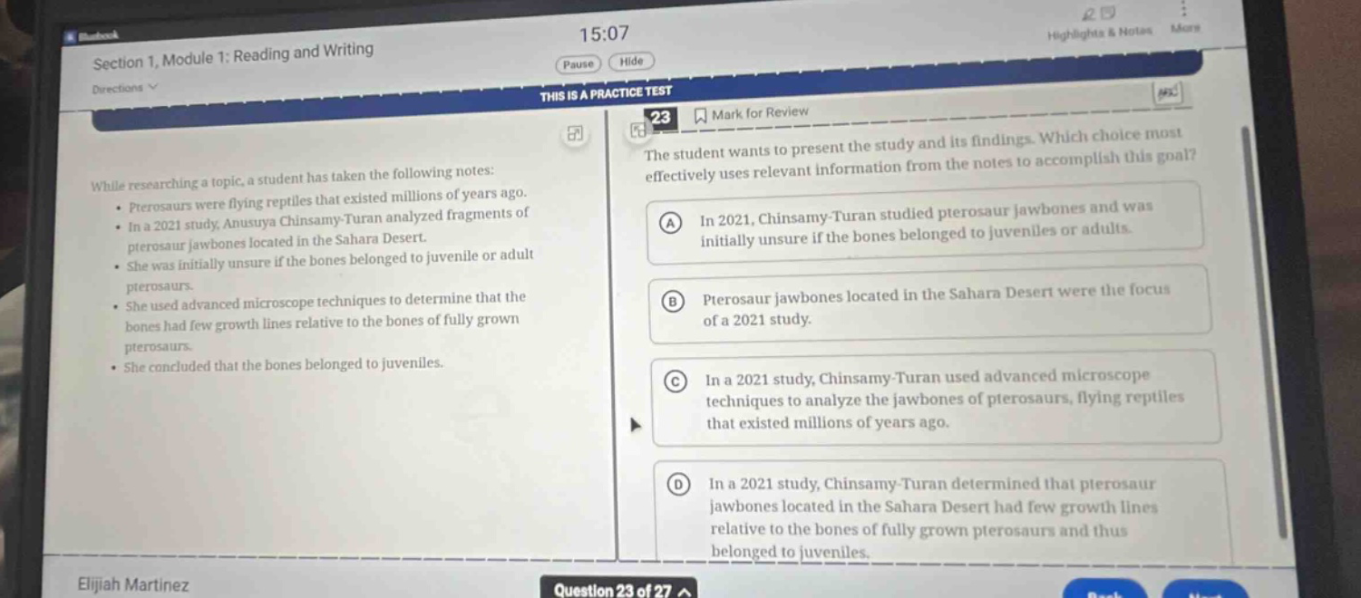 section 1, module 1: reading and writing\ndirections\nthis is a practice test\n23 mark for review\nwhile researching a topic, a student has taken the following notes:\n - pterosaurs were flying reptiles that existed millions of years ago.\n - in a 2021 study, anusuya chinsamy - turan analyzed fragments of pterosaur jawbones located in the sahara desert.\n - she was initially unsure if the bones belonged to juvenile or adult pterosaurs.\n - she used advanced microscope techniques to determine that the bones had few growth lines relative to the bones of fully grown pterosaurs.\n - she concluded that the bones belonged to juveniles.\nthe student wants to present the study and its findings. which choice most effectively uses relevant information from the notes to accomplish this goal?\n(a) in 2021, chinsamy - turan studied pterosaur jawbones and was initially unsure if the bones belonged to juveniles or adults.\n(b) pterosaur jawbones located in the sahara desert were the focus of a 2021 study.\n(c) in a 2021 study, chinsamy - turan used advanced microscope techniques to analyze the jawbones of pterosaurs, flying reptiles that existed millions of years ago.\n(d) in a 2021 study, chinsamy - turan determined that pterosaur jawbones located in the sahara desert had few growth lines relative to the bones of fully grown pterosaurs and thus belonged to juveniles.\nelijah martinez\nquestion 23 of 27