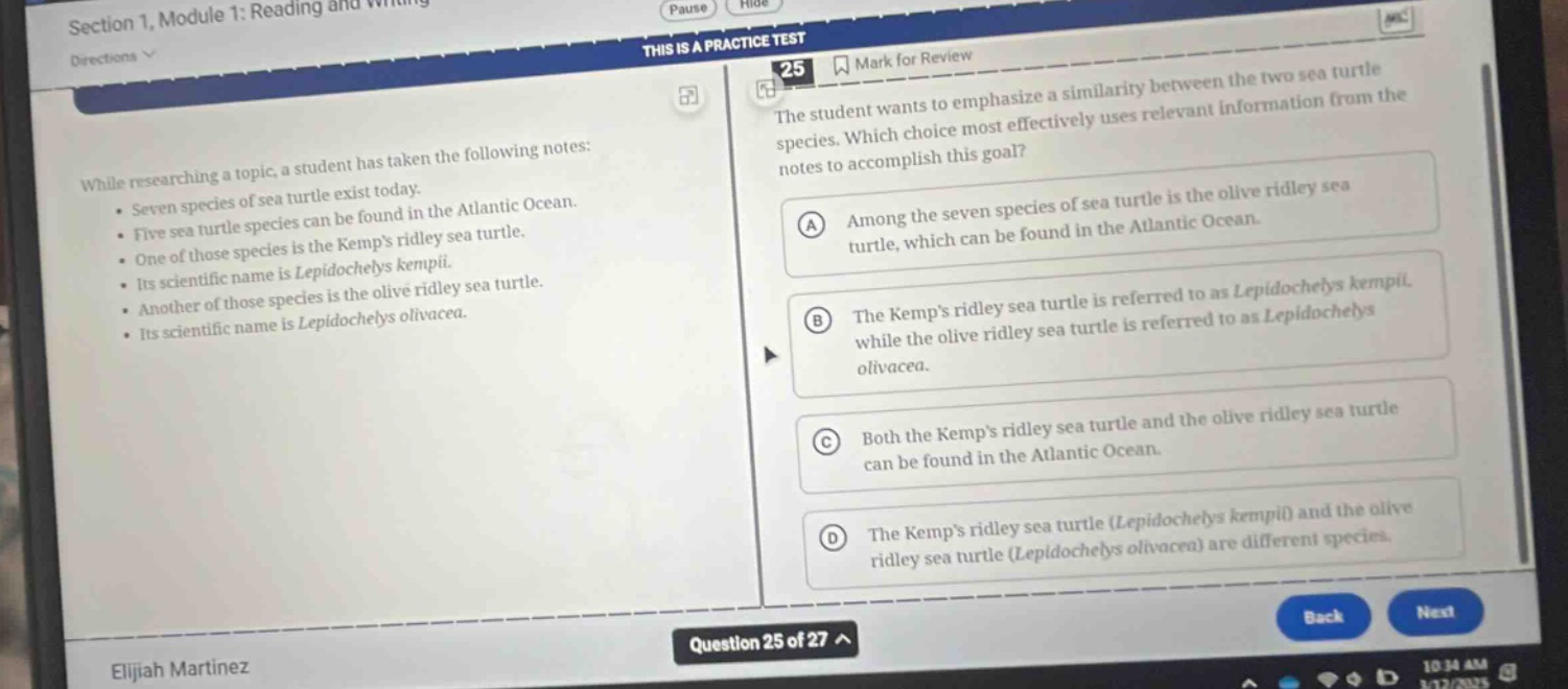 section 1, module 1: reading and writing\ndirections\nthis is a practice test\n25 mark for review\nthe student wants to emphasize a similarity between the two sea turtle species. which choice most effectively uses relevant information from the notes to accomplish this goal?\nwhile researching a topic, a student has taken the following notes:\n• seven species of sea turtle exist today.\n• five sea turtle species can be found in the atlantic ocean.\n• one of those species is the kemps ridley sea turtle.\n• its scientific name is lepidochelys kempii.\n• another of those species is the olive ridley sea turtle.\n• its scientific name is lepidochelys olivacea.\na among the seven species of sea turtle is the olive ridley sea turtle, which can be found in the atlantic ocean.\nb the kemps ridley sea turtle is referred to as lepidochelys kempii while the olive ridley sea turtle is referred to as lepidochelys olivacea.\nc both the kemps ridley sea turtle and the olive ridley sea turtle can be found in the atlantic ocean.\nd the kemps ridley sea turtle (lepidochelys kempii) and the olive ridley sea turtle (lepidochelys olivacea) are different species.\nquestion 25 of 27\nelijah martinez\n10:34 am