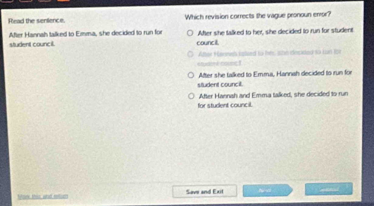 read the sentence. after hannah talked to emma, she decided to run for student council. which revision corrects the vague pronoun error? after she talked to her, she decided to run for student council. after hannah talked to her, she decided to run for student council. after she talked to emma, hannah decided to run for student council. after hannah and emma talked, she decided to run for student council.
