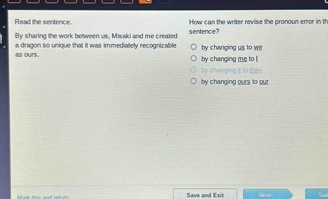read the sentence. by sharing the work between us, misaki and me created a dragon so unique that it was immediately recognizable as ours. how can the writer revise the pronoun error in the sentence? by changing us to we by changing me to i by changing it to they by changing ours to our
