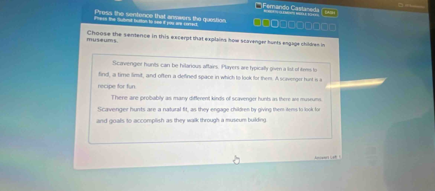 press the sentence that answers the question. press the submit button to see if you are correct. choose the sentence in this excerpt that explains how scavenger hunts engage children in museums. scavenger hunts can be hilarious affairs. players are typically given a list of items to find, a time limit, and often a defined space in which to look for them. a scavenger hunt is a recipe for fun. there are probably as many different kinds of scavenger hunts as there are museums. scavenger hunts are a natural fit, as they engage children by giving them items to look for and goals to accomplish as they walk through a museum building.