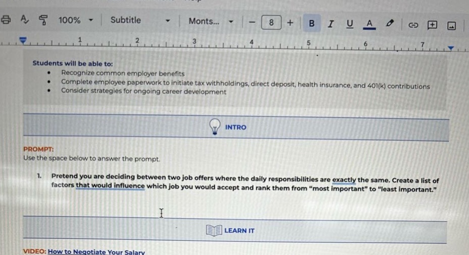students will be able to: recognize common employer benefits complete employee paperwork to initiate tax withholdings, direct deposit, health insurance, and 401(k) contributions consider strategies for ongoing career development intro prompt: use the space below to answer the prompt. 1. pretend you are deciding between two job offers where the daily responsibilities are exactly the same. create a list of factors that would influence which job you would accept and rank them from \most important\ to \least important.\ learn it video: how to negotiate your salary
