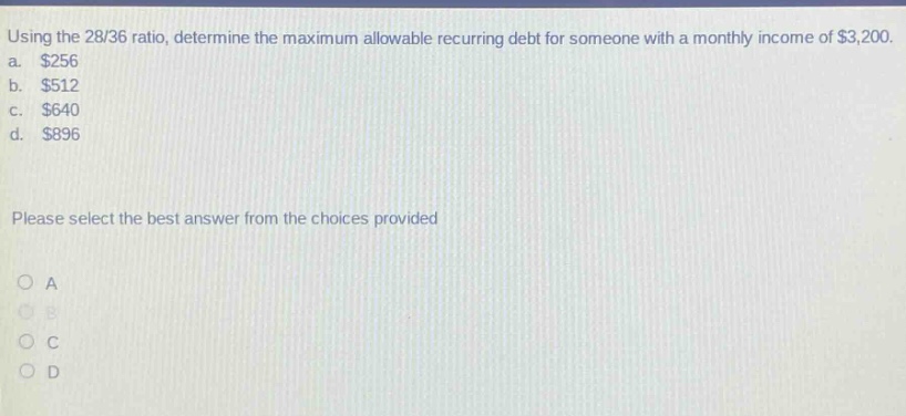 using the 28/36 ratio, determine the maximum allowable recurring debt for someone with a monthly income of $3,200. a. $256 b. $512 c. $640 d. $896 please select the best answer from the choices provided