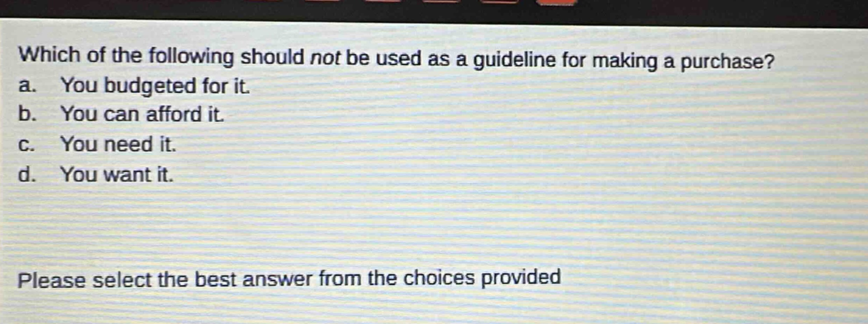 which of the following should not be used as a guideline for making a purchase? a. you budgeted for it. b. you can afford it. c. you need it. d. you want it. please select the best answer from the choices provided