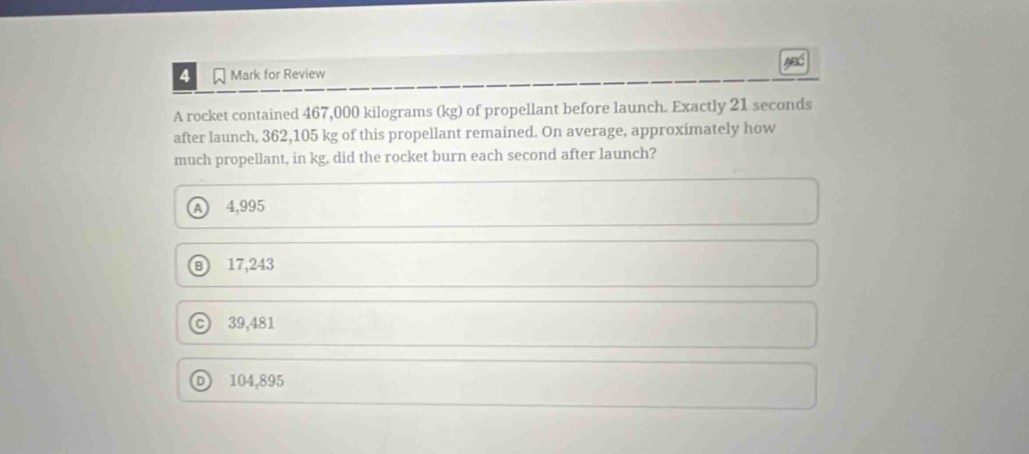 4 mark for review a rocket contained 467,000 kilograms (kg) of propellant before launch. exactly 21 seconds after launch, 362,105 kg of this propellant remained. on average, approximately how much propellant, in kg, did the rocket burn each second after launch? a 4,995 b 17,243 c 39,481 d 104,895