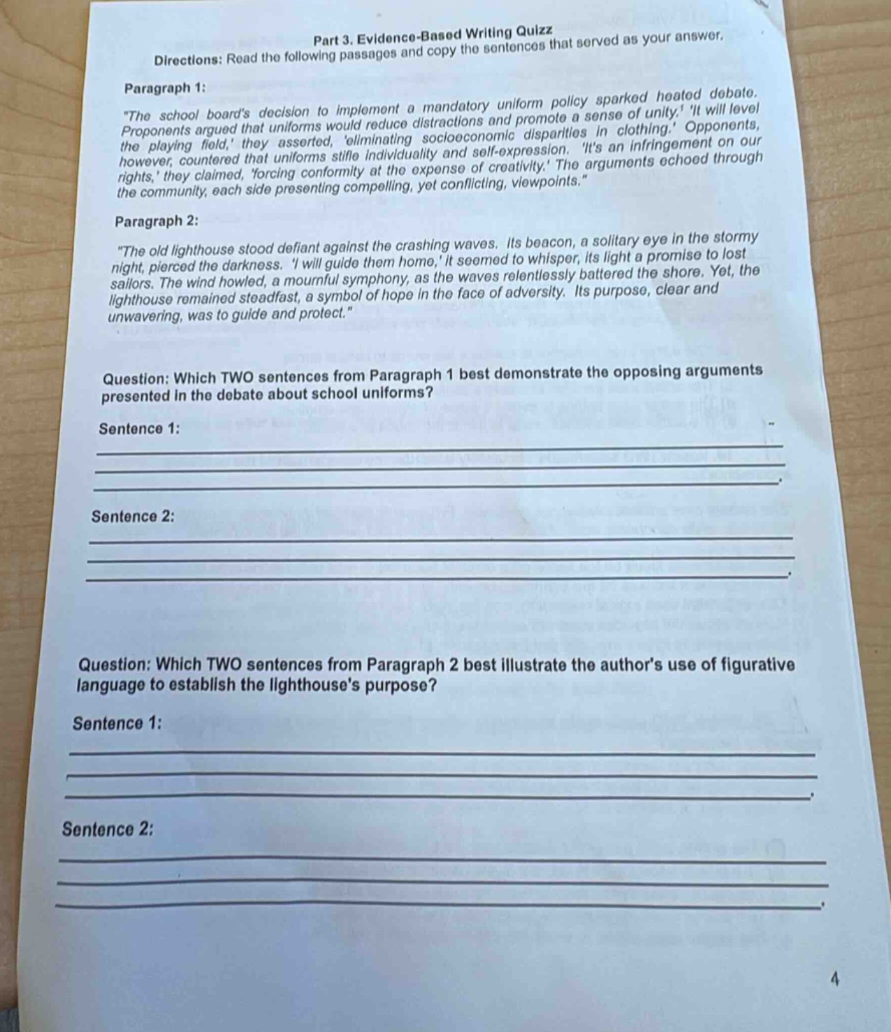 part 3. evidence - based writing quiz\ndirections: read the following passages and copy the sentences that served as your answer.\nparagraph 1:\n\the school boards decision to implement a mandatory uniform policy sparked heated debate. proponents argued that uniforms would reduce distractions and promote a sense of unity. it will level the playing field, they asserted, eliminating socioeconomic disparities in clothing. opponents, however, countered that uniforms stifle individuality and self - expression. its an infringement on our rights, they claimed, forcing conformity at the expense of creativity. the arguments echoed through the community, each side presenting compelling, yet conflicting, viewpoints.\\nparagraph 2:\n\the old lighthouse stood defiant against the crashing waves. its beacon, a solitary eye in the stormy night, pierced the darkness. i will guide them home, it seemed to whisper, its light a promise to lost sailors. the wind howled, a mournful symphony, as the waves relentlessly battered the shore. yet, the lighthouse remained steadfast, a symbol of hope in the face of adversity. its purpose, clear and unwavering, was to guide and protect.\\nquestion: which two sentences from paragraph 1 best demonstrate the opposing arguments presented in the debate about school uniforms?\nsentence 1:\n\nsentence 2:\n\nquestion: which two sentences from paragraph 2 best illustrate the authors use of figurative language to establish the lighthouses purpose?\nsentence 1:\n\nsentence 2:\