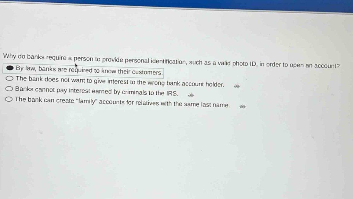 why do banks require a person to provide personal identification, such as a valid photo id, in order to open an account? by law, banks are required to know their customers. the bank does not want to give interest to the wrong bank account holder. banks cannot pay interest earned by criminals to the irs. the bank can create “family” accounts for relatives with the same last name.