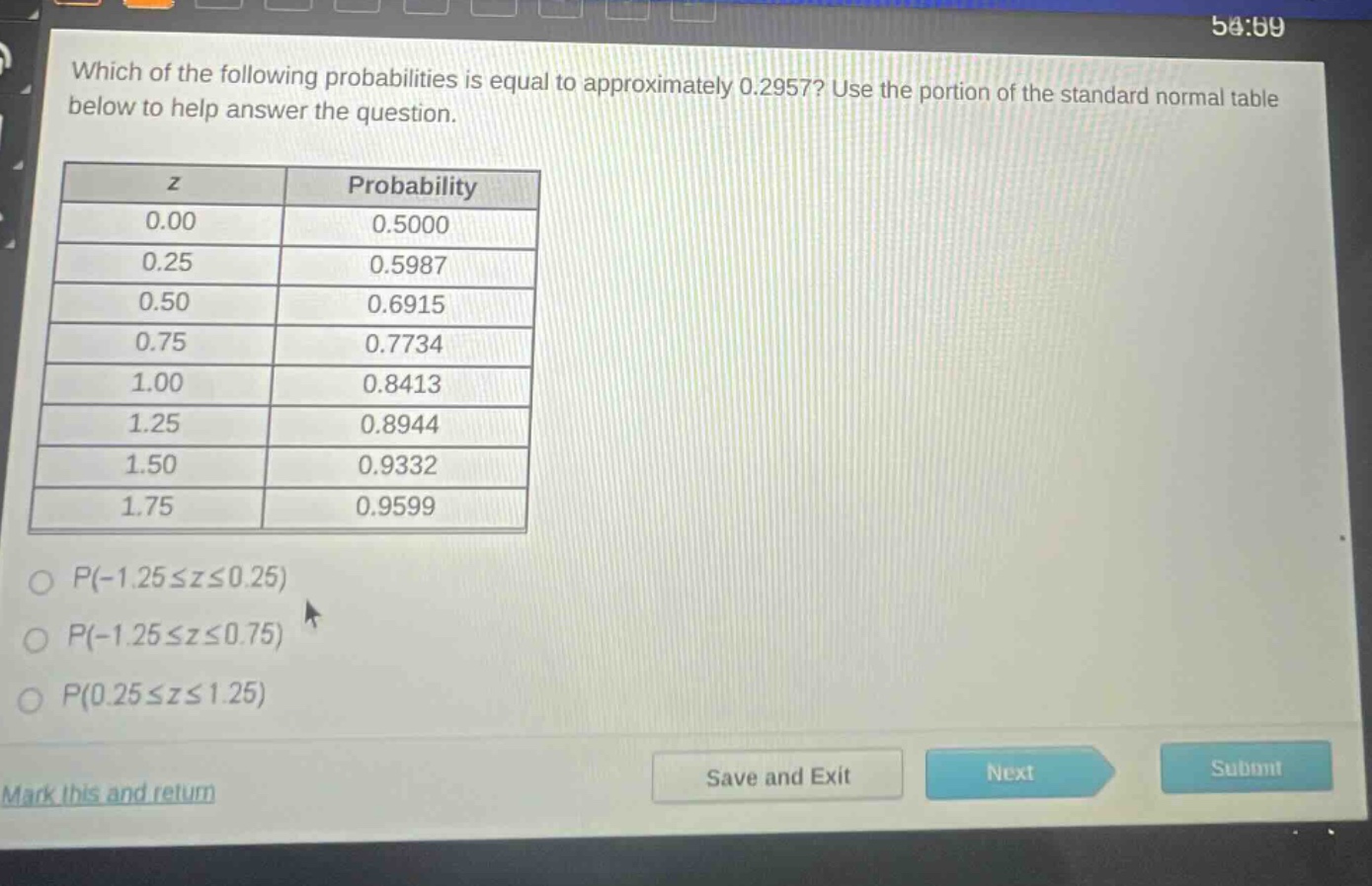 which of the following probabilities is equal to approximately 0.2957? use the portion of the standard normal table below to help answer the question. z probability 0.00 0.5000 0.25 0.5987 0.50 0.6915 0.75 0.7734 1.00 0.8413 1.25 0.8944 1.50 0.9332 1.75 0.9599 p(-1.25≤z≤0.25) p(-1.25≤z≤0.75) p(0.25≤z≤1.25) mark this and return save and exit next submit