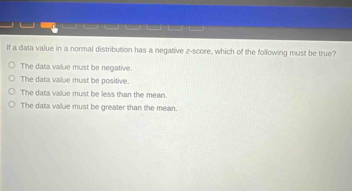 if a data value in a normal distribution has a negative z - score, which of the following must be true? the data value must be negative. the data value must be positive. the data value must be less than the mean. the data value must be greater than the mean.
