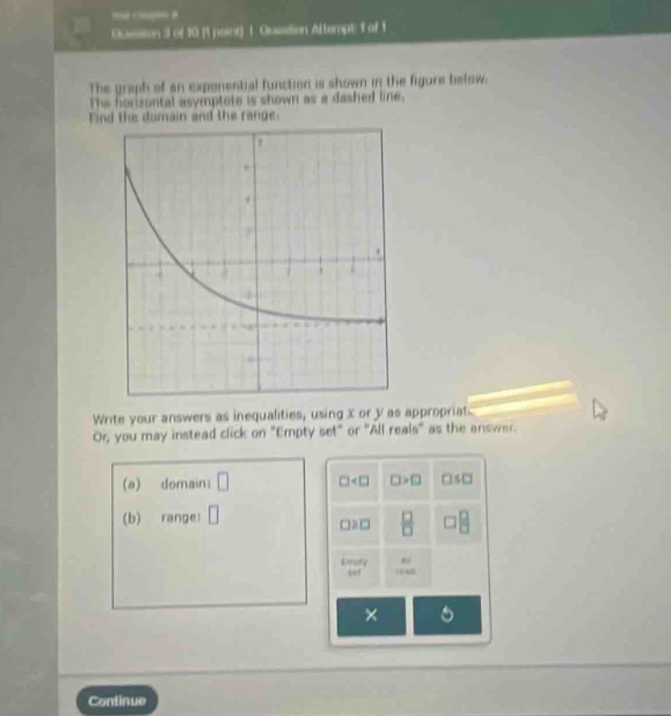 the graph of an exponential function is shown in the figure below. the horizontal asymptote is shown as a dashed line. find the domain and the range. write your answers as inequalities, using x or y as appropriate. or, you may instead click on \empty set\ or \all reals\ as the answer. (a) domain: (b) range: