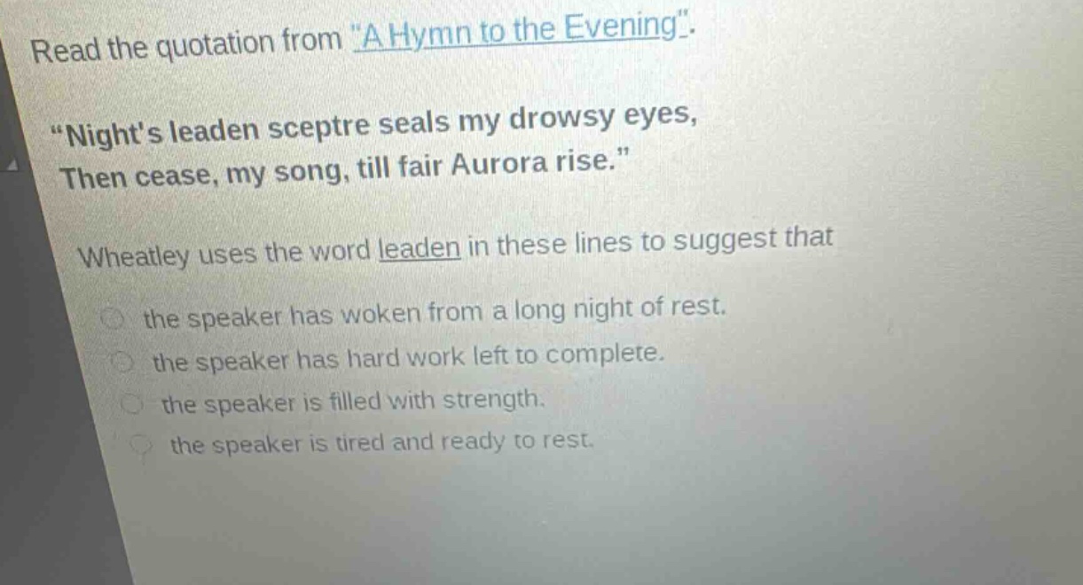 read the quotation from \a hymn to the evening\. \nights leaden sceptre seals my drowsy eyes, then cease, my song, till fair aurora rise.\ wheatley uses the word leaden in these lines to suggest that the speaker has woken from a long night of rest. the speaker has hard work left to complete. the speaker is filled with strength. the speaker is tired and ready to rest.