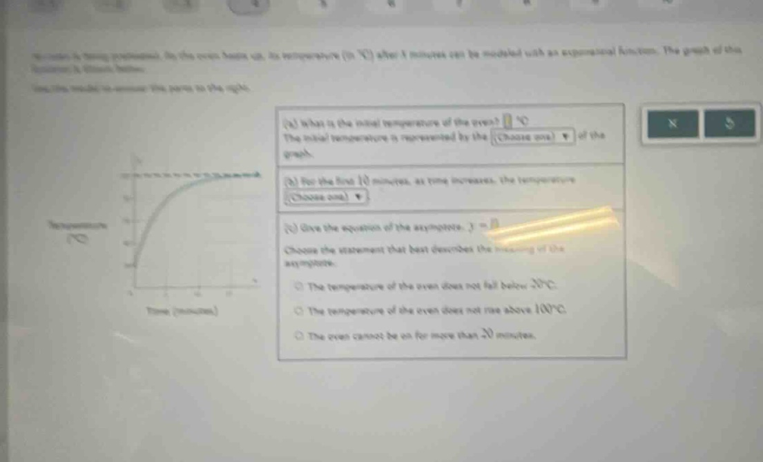 a cake is taken out of an oven. its temperature (in °c) after t minutes can be modeled with an exponential - function. the graph of this function is shown below. (a) what is the initial temperature of the oven? °c the initial temperature is represented by the (choose one) of the graph. (b) for the first 10 minutes, as time increases, the temperature (choose one) (c) give the equation of the asymptote. y = choose the statement that best describes the meaning of the asymptote. the temperature of the oven does not fall below 20°c the temperature of the oven does not rise above 100°c the oven cannot be on for more than 20 minutes.