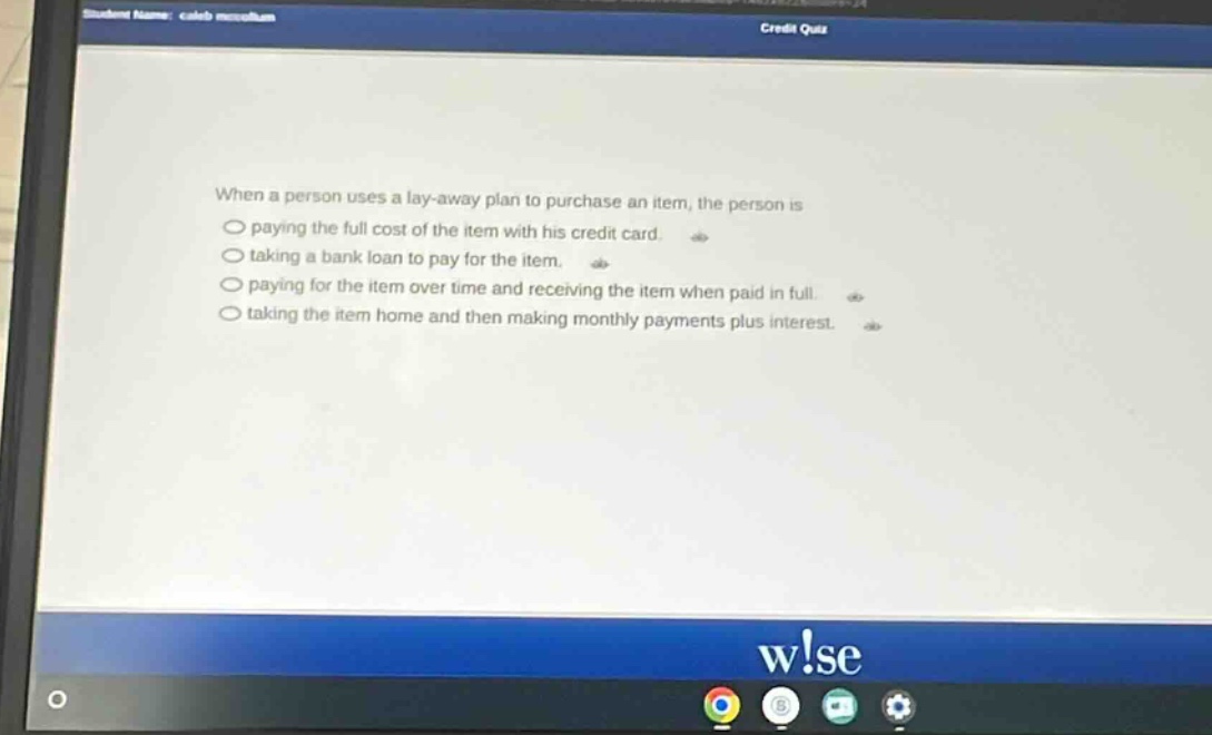 when a person uses a lay - away plan to purchase an item, the person is\npaying the full cost of the item with his credit card.\ntaking a bank loan to pay for the item.\npaying for the item over time and receiving the item when paid in full.\ntaking the item home and then making monthly payments plus interest.