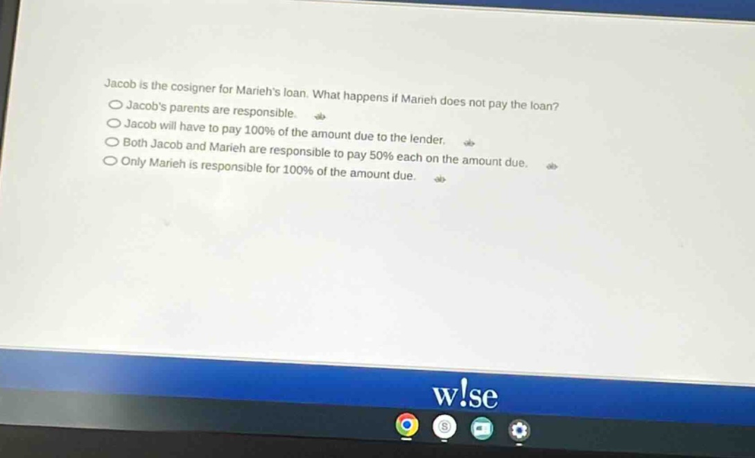 jacob is the cosigner for mariehs loan. what happens if marieh does not pay the loan?\njacobs parents are responsible.\njacob will have to pay 100% of the amount due to the lender.\nboth jacob and marieh are responsible to pay 50% each on the amount due.\nonly marieh is responsible for 100% of the amount due.